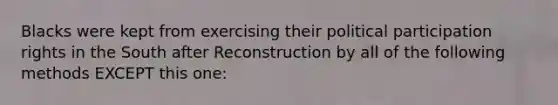 Blacks were kept from exercising their political participation rights in the South after Reconstruction by all of the following methods EXCEPT this one: