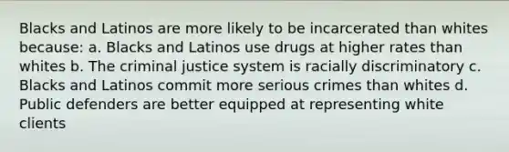 Blacks and Latinos are more likely to be incarcerated than whites because: a. Blacks and Latinos use drugs at higher rates than whites b. The criminal justice system is racially discriminatory c. Blacks and Latinos commit more serious crimes than whites d. Public defenders are better equipped at representing white clients