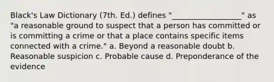 Black's Law Dictionary (7th. Ed.) defines "__________________" as "a reasonable ground to suspect that a person has committed or is committing a crime or that a place contains specific items connected with a crime." a. Beyond a reasonable doubt b. Reasonable suspicion c. Probable cause d. Preponderance of the evidence