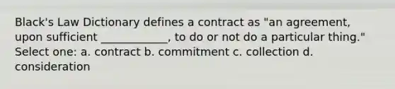 Black's Law Dictionary defines a contract as "an agreement, upon sufficient ____________, to do or not do a particular thing." Select one: a. contract b. commitment c. collection d. consideration