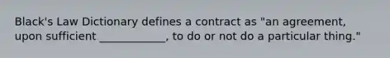 Black's Law Dictionary defines a contract as "an agreement, upon sufficient ____________, to do or not do a particular thing."