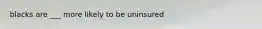 blacks are ___ more likely to be uninsured