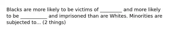 Blacks are more likely to be victims of _________ and more likely to be ___________ and imprisoned than are Whites. Minorities are subjected to... (2 things)