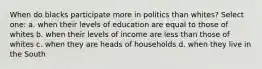 When do blacks participate more in politics than whites? Select one: a. when their levels of education are equal to those of whites b. when their levels of income are less than those of whites c. when they are heads of households d. when they live in the South