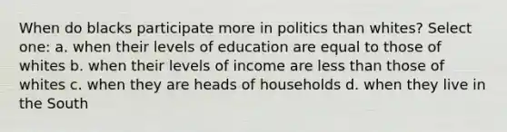 When do blacks participate more in politics than whites? Select one: a. when their levels of education are equal to those of whites b. when their levels of income are less than those of whites c. when they are heads of households d. when they live in the South