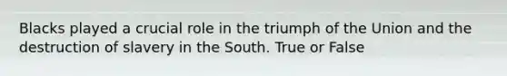 Blacks played a crucial role in the triumph of the Union and the destruction of slavery in the South. True or False