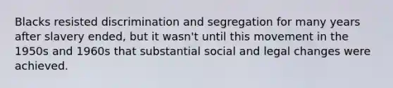 Blacks resisted discrimination and segregation for many years after slavery ended, but it wasn't until this movement in the 1950s and 1960s that substantial social and legal changes were achieved.