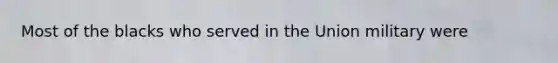 Most of the blacks who served in the Union military were