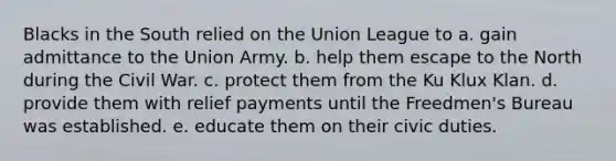 Blacks in the South relied on the Union League to a. gain admittance to the Union Army. b. help them escape to the North during the Civil War. c. protect them from the Ku Klux Klan. d. provide them with relief payments until the Freedmen's Bureau was established. e. educate them on their civic duties.