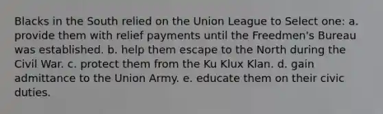 Blacks in the South relied on the Union League to Select one: a. provide them with relief payments until the Freedmen's Bureau was established. b. help them escape to the North during the Civil War. c. protect them from the Ku Klux Klan. d. gain admittance to the Union Army. e. educate them on their civic duties.