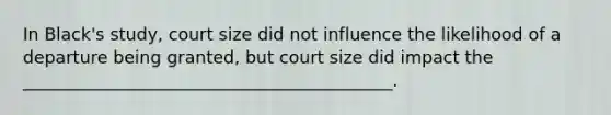 In Black's study, court size did not influence the likelihood of a departure being granted, but court size did impact the ___________________________________________.