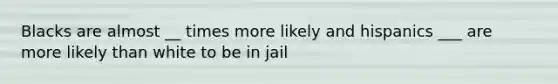 Blacks are almost __ times more likely and hispanics ___ are more likely than white to be in jail