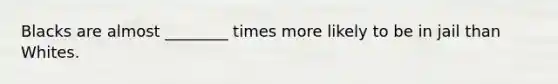 Blacks are almost ________ times more likely to be in jail than Whites.