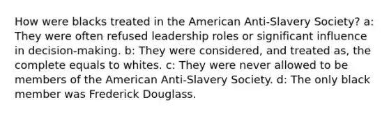 How were blacks treated in the American Anti-Slavery Society? a: They were often refused leadership roles or significant influence in decision-making. b: They were considered, and treated as, the complete equals to whites. c: They were never allowed to be members of the American Anti-Slavery Society. d: The only black member was Frederick Douglass.