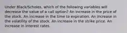 Under Black/Scholes, which of the following variables will decrease the value of a call option? An increase in the price of the stock. An increase in the time to expiration. An increase in the volatility of the stock. An increase in the strike price. An increase in interest rates.