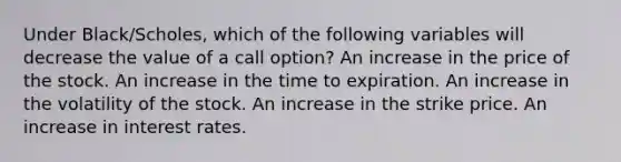 Under Black/Scholes, which of the following variables will decrease the value of a call option? An increase in the price of the stock. An increase in the time to expiration. An increase in the volatility of the stock. An increase in the strike price. An increase in interest rates.