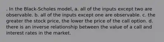 . In the Black-Scholes model, a. all of the inputs except two are observable. b. all of the inputs except one are observable. c. the greater the stock price, the lower the price of the call option. d. there is an inverse relationship between the value of a call and interest rates in the market.