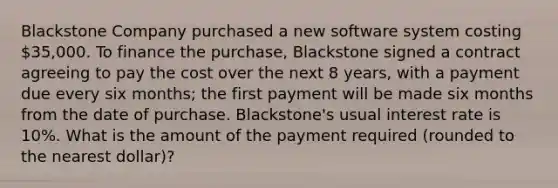 Blackstone Company purchased a new software system costing 35,000. To finance the purchase, Blackstone signed a contract agreeing to pay the cost over the next 8 years, with a payment due every six months; the first payment will be made six months from the date of purchase. Blackstone's usual interest rate is 10%. What is the amount of the payment required (rounded to the nearest dollar)?