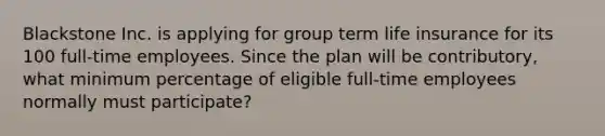 Blackstone Inc. is applying for group term life insurance for its 100 full-time employees. Since the plan will be contributory, what minimum percentage of eligible full-time employees normally must participate?