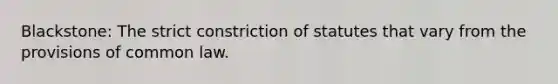 Blackstone: The strict constriction of statutes that vary from the provisions of common law.