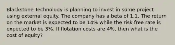 Blackstone Technology is planning to invest in some project using external equity. The company has a beta of 1.1. The return on the market is expected to be 14% while the risk free rate is expected to be 3%. If flotation costs are 4%, then what is the cost of equity?