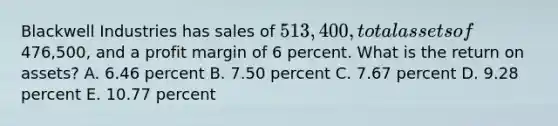 Blackwell Industries has sales of 513,400, total assets of476,500, and a profit margin of 6 percent. What is the return on assets? A. 6.46 percent B. 7.50 percent C. 7.67 percent D. 9.28 percent E. 10.77 percent