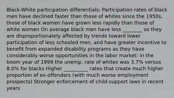 Black-White participation differentials: Participation rates of black men have declined faster than those of whites since the 1950s, those of black women have grown less rapidly than those of white women On average black men have less ________ so they are disproportionately affected by trends toward lower participation of less schooled men, and have greater incentive to benefit from expanded disability programs as they have considerably worse opportunities in the labor market: in the boom year of 1999 the unemp. rate of whites was 3.7% versus 8.0% for blacks Higher __________ rates that create much higher proportion of ex-offenders (with much worse employment prospects) Stronger enforcement of child-support laws in recent years