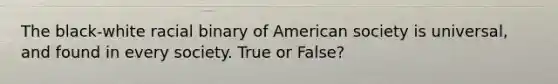 The black-white racial binary of American society is universal, and found in every society. True or False?