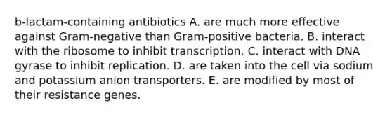 b-lactam-containing antibiotics A. are much more effective against Gram-negative than Gram-positive bacteria. B. interact with the ribosome to inhibit transcription. C. interact with DNA gyrase to inhibit replication. D. are taken into the cell via sodium and potassium anion transporters. E. are modified by most of their resistance genes.