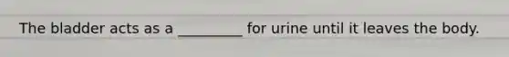 The bladder acts as a _________ for urine until it leaves the body.