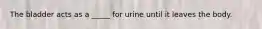 The bladder acts as a _____ for urine until it leaves the body.