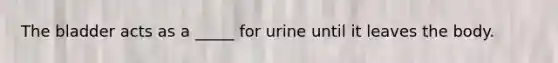 The bladder acts as a _____ for urine until it leaves the body.