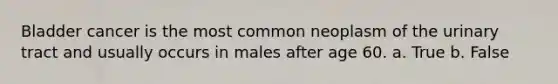 Bladder cancer is the most common neoplasm of the urinary tract and usually occurs in males after age 60. a. True b. False