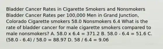 Bladder Cancer Rates in Cigarette Smokers and Nonsmokers Bladder Cancer Rates per 100,000 Men in Grand Junction, Colorado Cigarette smokers 58.0 Nonsmokers 6.4 What is the rate of bladder cancer for male cigarette smokers compared to male nonsmokers? A. 58.0 x 6.4 = 371.2 B. 58.0 - 6.4 = 51.6 C. (58.0 - 6.4) / 58.0 = 88.97 D. 58 / 6.4 = 9.06