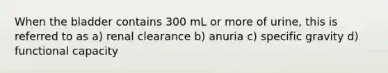 When the bladder contains 300 mL or more of urine, this is referred to as a) renal clearance b) anuria c) specific gravity d) functional capacity