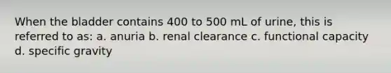 When the bladder contains 400 to 500 mL of urine, this is referred to as: a. anuria b. renal clearance c. functional capacity d. specific gravity