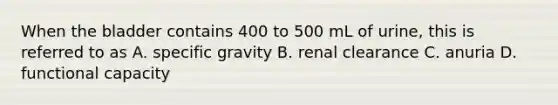 When the bladder contains 400 to 500 mL of urine, this is referred to as A. specific gravity B. renal clearance C. anuria D. functional capacity