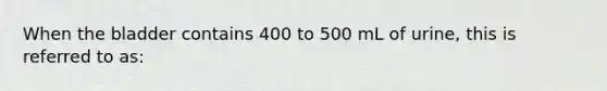 When the bladder contains 400 to 500 mL of urine, this is referred to as: