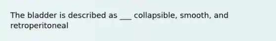 The bladder is described as ___ collapsible, smooth, and retroperitoneal