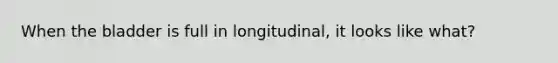 When the bladder is full in longitudinal, it looks like what?