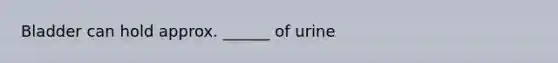 Bladder can hold approx. ______ of urine