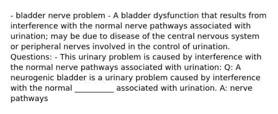 - bladder nerve problem - A bladder dysfunction that results from interference with the normal nerve pathways associated with urination; may be due to disease of the central nervous system or peripheral nerves involved in the control of urination. Questions: - This urinary problem is caused by interference with the normal nerve pathways associated with urination: Q: A neurogenic bladder is a urinary problem caused by interference with the normal __________ associated with urination. A: nerve pathways