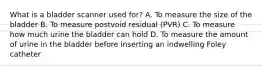 What is a bladder scanner used for? A. To measure the size of the bladder B. To measure postvoid residual (PVR) C. To measure how much urine the bladder can hold D. To measure the amount of urine in the bladder before inserting an indwelling Foley catheter