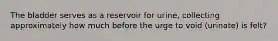 The bladder serves as a reservoir for urine, collecting approximately how much before the urge to void (urinate) is felt?