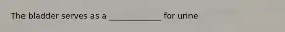 The bladder serves as a _____________ for urine