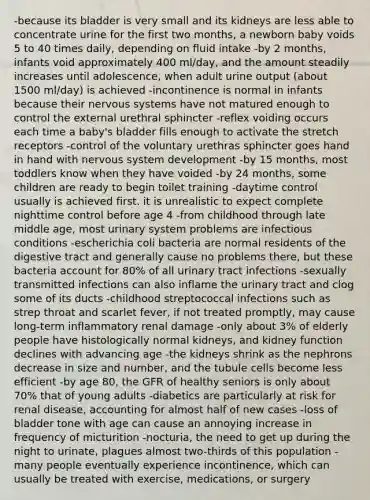 -because its bladder is very small and its kidneys are less able to concentrate urine for the first two months, a newborn baby voids 5 to 40 times daily, depending on fluid intake -by 2 months, infants void approximately 400 ml/day, and the amount steadily increases until adolescence, when adult urine output (about 1500 ml/day) is achieved -incontinence is normal in infants because their nervous systems have not matured enough to control the external urethral sphincter -reflex voiding occurs each time a baby's bladder fills enough to activate the stretch receptors -control of the voluntary urethras sphincter goes hand in hand with nervous system development -by 15 months, most toddlers know when they have voided -by 24 months, some children are ready to begin toilet training -daytime control usually is achieved first. it is unrealistic to expect complete nighttime control before age 4 -from childhood through late middle age, most urinary system problems are infectious conditions -escherichia coli bacteria are normal residents of the digestive tract and generally cause no problems there, but these bacteria account for 80% of all urinary tract infections -sexually transmitted infections can also inflame the urinary tract and clog some of its ducts -childhood streptococcal infections such as strep throat and scarlet fever, if not treated promptly, may cause long-term inflammatory renal damage -only about 3% of elderly people have histologically normal kidneys, and kidney function declines with advancing age -the kidneys shrink as the nephrons decrease in size and number, and the tubule cells become less efficient -by age 80, the GFR of healthy seniors is only about 70% that of young adults -diabetics are particularly at risk for renal disease, accounting for almost half of new cases -loss of bladder tone with age can cause an annoying increase in frequency of micturition -nocturia, the need to get up during the night to urinate, plagues almost two-thirds of this population -many people eventually experience incontinence, which can usually be treated with exercise, medications, or surgery