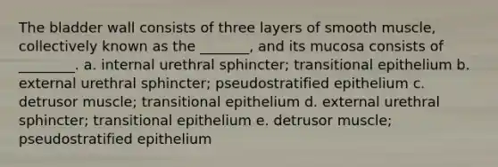 The bladder wall consists of three layers of smooth muscle, collectively known as the _______, and its mucosa consists of ________. a. internal urethral sphincter; transitional epithelium b. external urethral sphincter; pseudostratified epithelium c. detrusor muscle; transitional epithelium d. external urethral sphincter; transitional epithelium e. detrusor muscle; pseudostratified epithelium