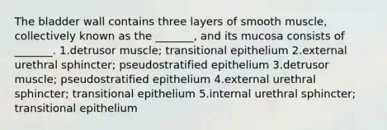 The bladder wall contains three layers of smooth muscle, collectively known as the _______, and its mucosa consists of _______. 1.detrusor muscle; transitional epithelium 2.external urethral sphincter; pseudostratified epithelium 3.detrusor muscle; pseudostratified epithelium 4.external urethral sphincter; transitional epithelium 5.internal urethral sphincter; transitional epithelium