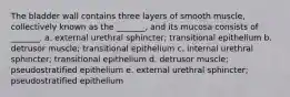 The bladder wall contains three layers of smooth muscle, collectively known as the _______, and its mucosa consists of _______. a. external urethral sphincter; transitional epithelium b. detrusor muscle; transitional epithelium c. internal urethral sphincter; transitional epithelium d. detrusor muscle; pseudostratified epithelium e. external urethral sphincter; pseudostratified epithelium