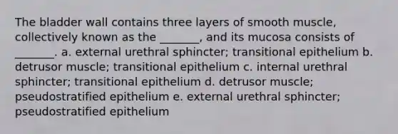 The bladder wall contains three layers of smooth muscle, collectively known as the _______, and its mucosa consists of _______. a. external urethral sphincter; transitional epithelium b. detrusor muscle; transitional epithelium c. internal urethral sphincter; transitional epithelium d. detrusor muscle; pseudostratified epithelium e. external urethral sphincter; pseudostratified epithelium